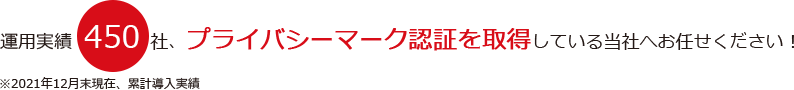 運用実績450社、プライバシーマーク認証を取得している当社へお任せください！