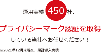 運用実績450社、プライバシーマーク認証を取得している当社へお任せください！